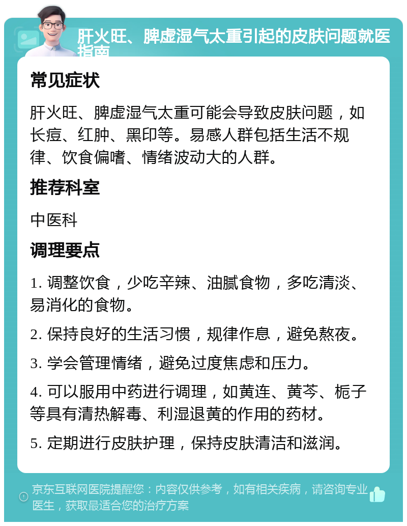 肝火旺、脾虚湿气太重引起的皮肤问题就医指南 常见症状 肝火旺、脾虚湿气太重可能会导致皮肤问题，如长痘、红肿、黑印等。易感人群包括生活不规律、饮食偏嗜、情绪波动大的人群。 推荐科室 中医科 调理要点 1. 调整饮食，少吃辛辣、油腻食物，多吃清淡、易消化的食物。 2. 保持良好的生活习惯，规律作息，避免熬夜。 3. 学会管理情绪，避免过度焦虑和压力。 4. 可以服用中药进行调理，如黄连、黄芩、栀子等具有清热解毒、利湿退黄的作用的药材。 5. 定期进行皮肤护理，保持皮肤清洁和滋润。