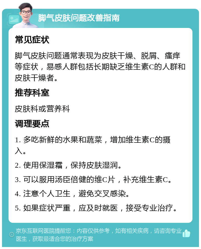 脚气皮肤问题改善指南 常见症状 脚气皮肤问题通常表现为皮肤干燥、脱屑、瘙痒等症状，易感人群包括长期缺乏维生素C的人群和皮肤干燥者。 推荐科室 皮肤科或营养科 调理要点 1. 多吃新鲜的水果和蔬菜，增加维生素C的摄入。 2. 使用保湿霜，保持皮肤湿润。 3. 可以服用汤臣倍健的维C片，补充维生素C。 4. 注意个人卫生，避免交叉感染。 5. 如果症状严重，应及时就医，接受专业治疗。