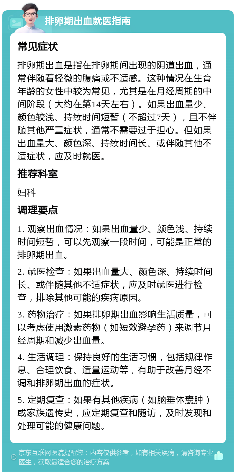 排卵期出血就医指南 常见症状 排卵期出血是指在排卵期间出现的阴道出血，通常伴随着轻微的腹痛或不适感。这种情况在生育年龄的女性中较为常见，尤其是在月经周期的中间阶段（大约在第14天左右）。如果出血量少、颜色较浅、持续时间短暂（不超过7天），且不伴随其他严重症状，通常不需要过于担心。但如果出血量大、颜色深、持续时间长、或伴随其他不适症状，应及时就医。 推荐科室 妇科 调理要点 1. 观察出血情况：如果出血量少、颜色浅、持续时间短暂，可以先观察一段时间，可能是正常的排卵期出血。 2. 就医检查：如果出血量大、颜色深、持续时间长、或伴随其他不适症状，应及时就医进行检查，排除其他可能的疾病原因。 3. 药物治疗：如果排卵期出血影响生活质量，可以考虑使用激素药物（如短效避孕药）来调节月经周期和减少出血量。 4. 生活调理：保持良好的生活习惯，包括规律作息、合理饮食、适量运动等，有助于改善月经不调和排卵期出血的症状。 5. 定期复查：如果有其他疾病（如脑垂体囊肿）或家族遗传史，应定期复查和随访，及时发现和处理可能的健康问题。