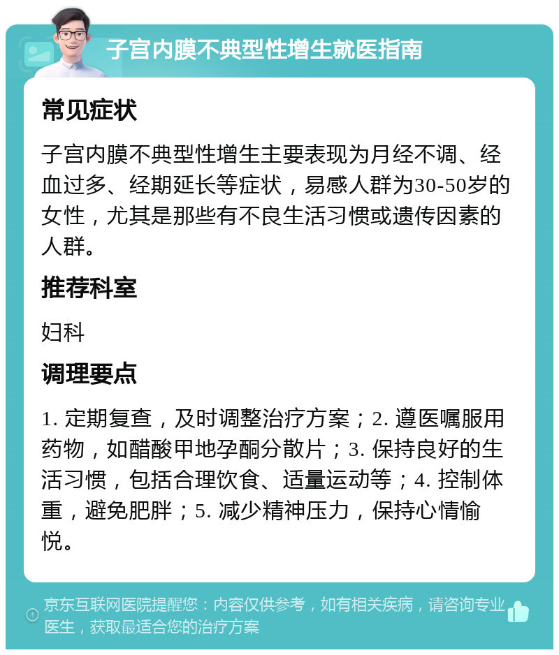 子宫内膜不典型性增生就医指南 常见症状 子宫内膜不典型性增生主要表现为月经不调、经血过多、经期延长等症状，易感人群为30-50岁的女性，尤其是那些有不良生活习惯或遗传因素的人群。 推荐科室 妇科 调理要点 1. 定期复查，及时调整治疗方案；2. 遵医嘱服用药物，如醋酸甲地孕酮分散片；3. 保持良好的生活习惯，包括合理饮食、适量运动等；4. 控制体重，避免肥胖；5. 减少精神压力，保持心情愉悦。