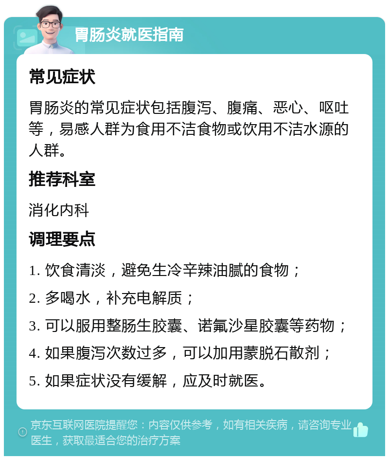 胃肠炎就医指南 常见症状 胃肠炎的常见症状包括腹泻、腹痛、恶心、呕吐等，易感人群为食用不洁食物或饮用不洁水源的人群。 推荐科室 消化内科 调理要点 1. 饮食清淡，避免生冷辛辣油腻的食物； 2. 多喝水，补充电解质； 3. 可以服用整肠生胶囊、诺氟沙星胶囊等药物； 4. 如果腹泻次数过多，可以加用蒙脱石散剂； 5. 如果症状没有缓解，应及时就医。