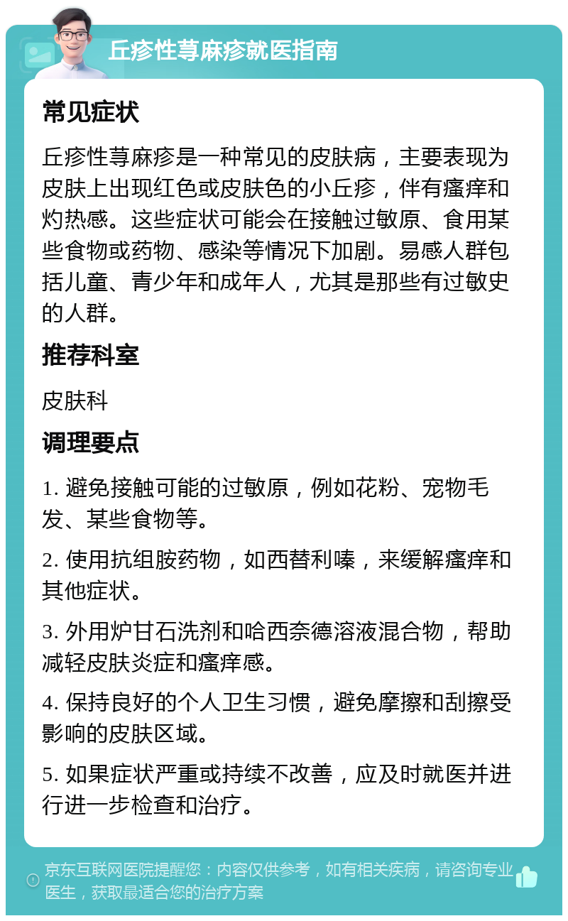 丘疹性荨麻疹就医指南 常见症状 丘疹性荨麻疹是一种常见的皮肤病，主要表现为皮肤上出现红色或皮肤色的小丘疹，伴有瘙痒和灼热感。这些症状可能会在接触过敏原、食用某些食物或药物、感染等情况下加剧。易感人群包括儿童、青少年和成年人，尤其是那些有过敏史的人群。 推荐科室 皮肤科 调理要点 1. 避免接触可能的过敏原，例如花粉、宠物毛发、某些食物等。 2. 使用抗组胺药物，如西替利嗪，来缓解瘙痒和其他症状。 3. 外用炉甘石洗剂和哈西奈德溶液混合物，帮助减轻皮肤炎症和瘙痒感。 4. 保持良好的个人卫生习惯，避免摩擦和刮擦受影响的皮肤区域。 5. 如果症状严重或持续不改善，应及时就医并进行进一步检查和治疗。