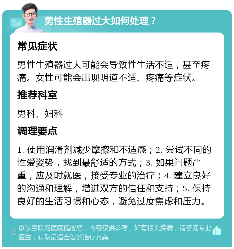 男性生殖器过大如何处理？ 常见症状 男性生殖器过大可能会导致性生活不适，甚至疼痛。女性可能会出现阴道不适、疼痛等症状。 推荐科室 男科、妇科 调理要点 1. 使用润滑剂减少摩擦和不适感；2. 尝试不同的性爱姿势，找到最舒适的方式；3. 如果问题严重，应及时就医，接受专业的治疗；4. 建立良好的沟通和理解，增进双方的信任和支持；5. 保持良好的生活习惯和心态，避免过度焦虑和压力。