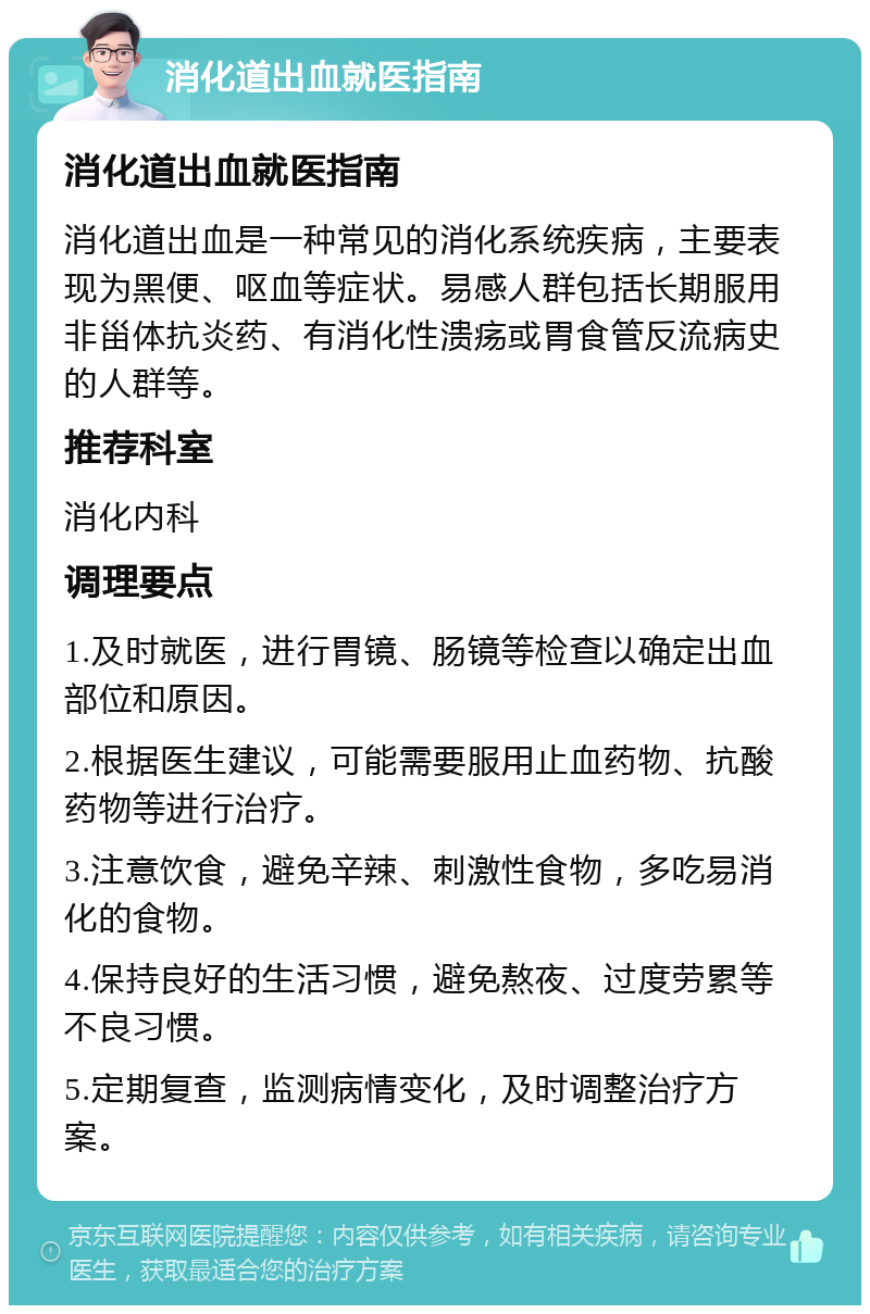 消化道出血就医指南 消化道出血就医指南 消化道出血是一种常见的消化系统疾病，主要表现为黑便、呕血等症状。易感人群包括长期服用非甾体抗炎药、有消化性溃疡或胃食管反流病史的人群等。 推荐科室 消化内科 调理要点 1.及时就医，进行胃镜、肠镜等检查以确定出血部位和原因。 2.根据医生建议，可能需要服用止血药物、抗酸药物等进行治疗。 3.注意饮食，避免辛辣、刺激性食物，多吃易消化的食物。 4.保持良好的生活习惯，避免熬夜、过度劳累等不良习惯。 5.定期复查，监测病情变化，及时调整治疗方案。