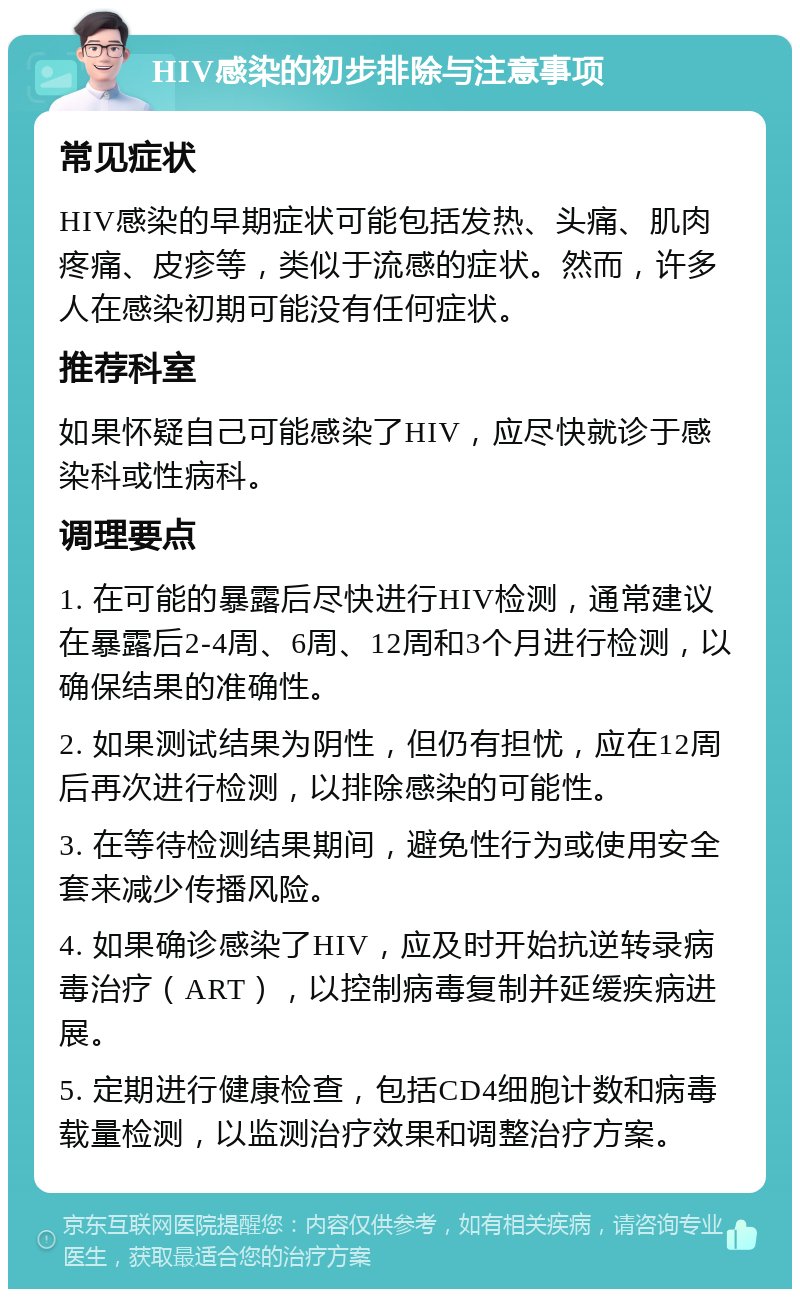 HIV感染的初步排除与注意事项 常见症状 HIV感染的早期症状可能包括发热、头痛、肌肉疼痛、皮疹等，类似于流感的症状。然而，许多人在感染初期可能没有任何症状。 推荐科室 如果怀疑自己可能感染了HIV，应尽快就诊于感染科或性病科。 调理要点 1. 在可能的暴露后尽快进行HIV检测，通常建议在暴露后2-4周、6周、12周和3个月进行检测，以确保结果的准确性。 2. 如果测试结果为阴性，但仍有担忧，应在12周后再次进行检测，以排除感染的可能性。 3. 在等待检测结果期间，避免性行为或使用安全套来减少传播风险。 4. 如果确诊感染了HIV，应及时开始抗逆转录病毒治疗（ART），以控制病毒复制并延缓疾病进展。 5. 定期进行健康检查，包括CD4细胞计数和病毒载量检测，以监测治疗效果和调整治疗方案。