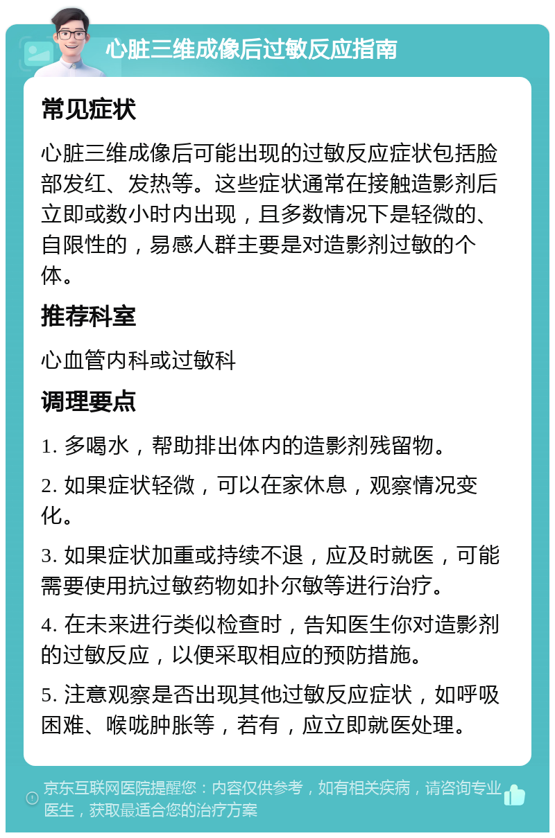 心脏三维成像后过敏反应指南 常见症状 心脏三维成像后可能出现的过敏反应症状包括脸部发红、发热等。这些症状通常在接触造影剂后立即或数小时内出现，且多数情况下是轻微的、自限性的，易感人群主要是对造影剂过敏的个体。 推荐科室 心血管内科或过敏科 调理要点 1. 多喝水，帮助排出体内的造影剂残留物。 2. 如果症状轻微，可以在家休息，观察情况变化。 3. 如果症状加重或持续不退，应及时就医，可能需要使用抗过敏药物如扑尔敏等进行治疗。 4. 在未来进行类似检查时，告知医生你对造影剂的过敏反应，以便采取相应的预防措施。 5. 注意观察是否出现其他过敏反应症状，如呼吸困难、喉咙肿胀等，若有，应立即就医处理。