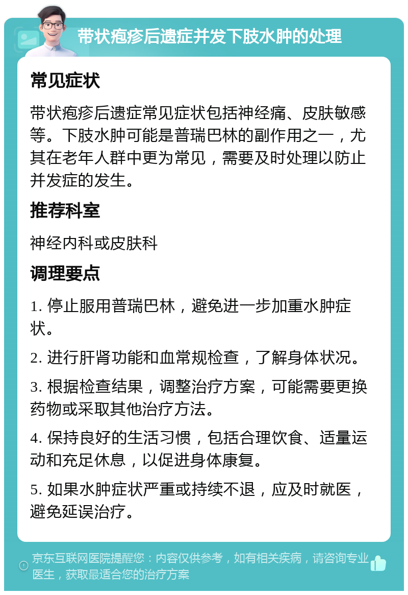 带状疱疹后遗症并发下肢水肿的处理 常见症状 带状疱疹后遗症常见症状包括神经痛、皮肤敏感等。下肢水肿可能是普瑞巴林的副作用之一，尤其在老年人群中更为常见，需要及时处理以防止并发症的发生。 推荐科室 神经内科或皮肤科 调理要点 1. 停止服用普瑞巴林，避免进一步加重水肿症状。 2. 进行肝肾功能和血常规检查，了解身体状况。 3. 根据检查结果，调整治疗方案，可能需要更换药物或采取其他治疗方法。 4. 保持良好的生活习惯，包括合理饮食、适量运动和充足休息，以促进身体康复。 5. 如果水肿症状严重或持续不退，应及时就医，避免延误治疗。