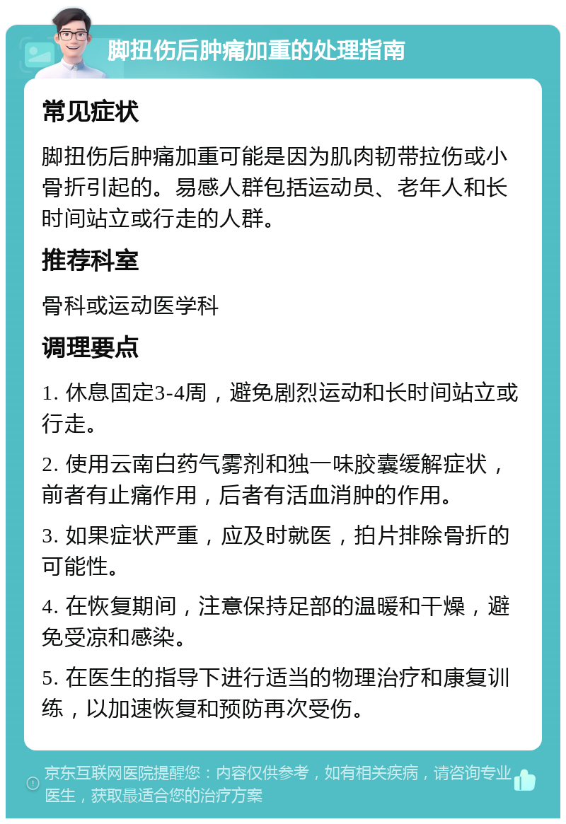 脚扭伤后肿痛加重的处理指南 常见症状 脚扭伤后肿痛加重可能是因为肌肉韧带拉伤或小骨折引起的。易感人群包括运动员、老年人和长时间站立或行走的人群。 推荐科室 骨科或运动医学科 调理要点 1. 休息固定3-4周，避免剧烈运动和长时间站立或行走。 2. 使用云南白药气雾剂和独一味胶囊缓解症状，前者有止痛作用，后者有活血消肿的作用。 3. 如果症状严重，应及时就医，拍片排除骨折的可能性。 4. 在恢复期间，注意保持足部的温暖和干燥，避免受凉和感染。 5. 在医生的指导下进行适当的物理治疗和康复训练，以加速恢复和预防再次受伤。