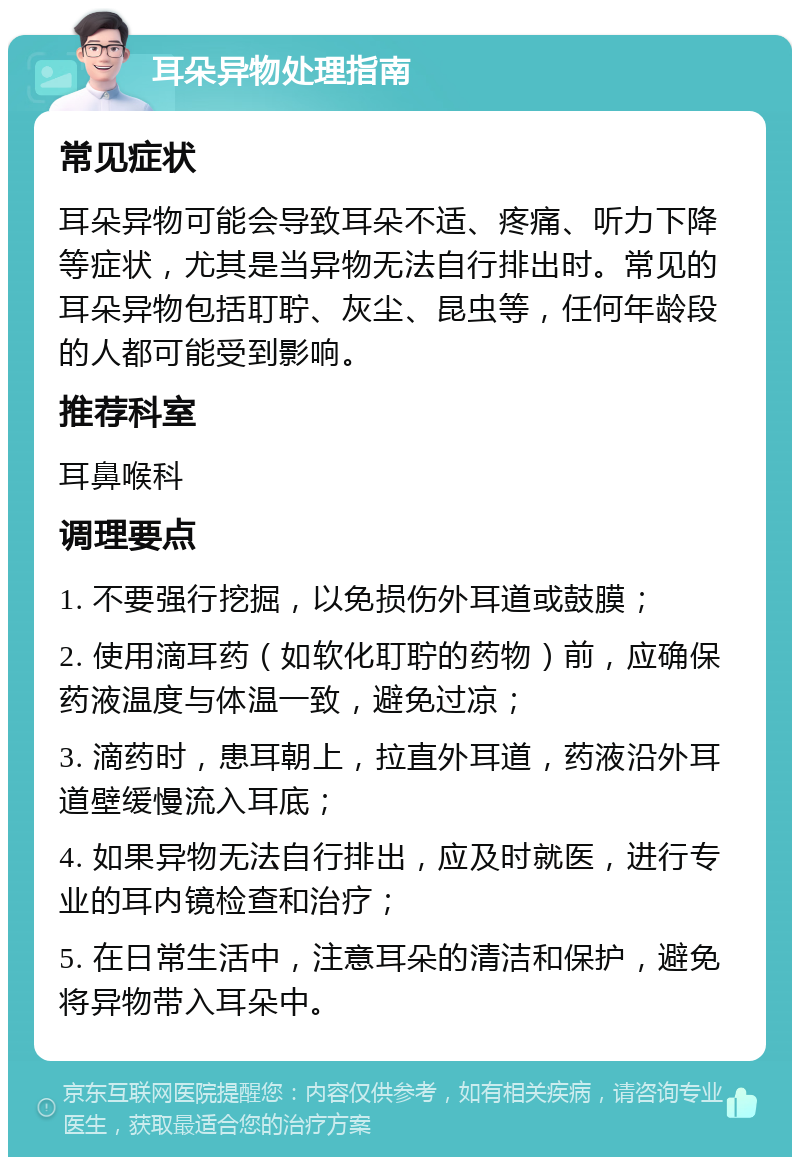 耳朵异物处理指南 常见症状 耳朵异物可能会导致耳朵不适、疼痛、听力下降等症状，尤其是当异物无法自行排出时。常见的耳朵异物包括耵聍、灰尘、昆虫等，任何年龄段的人都可能受到影响。 推荐科室 耳鼻喉科 调理要点 1. 不要强行挖掘，以免损伤外耳道或鼓膜； 2. 使用滴耳药（如软化耵聍的药物）前，应确保药液温度与体温一致，避免过凉； 3. 滴药时，患耳朝上，拉直外耳道，药液沿外耳道壁缓慢流入耳底； 4. 如果异物无法自行排出，应及时就医，进行专业的耳内镜检查和治疗； 5. 在日常生活中，注意耳朵的清洁和保护，避免将异物带入耳朵中。