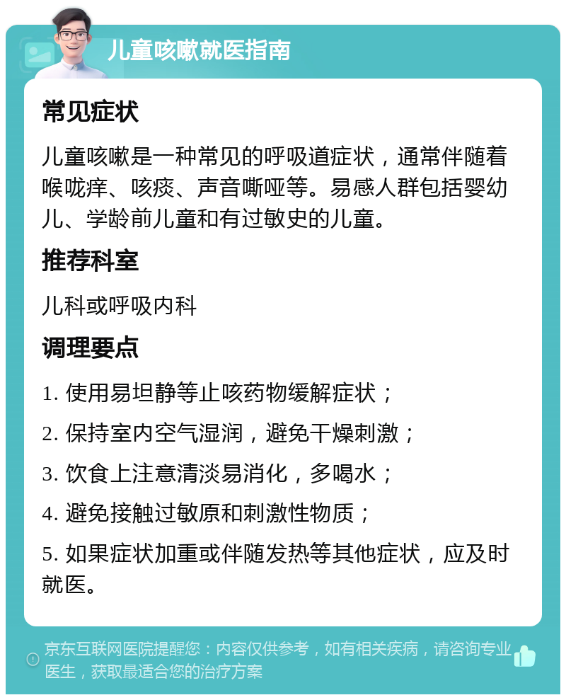 儿童咳嗽就医指南 常见症状 儿童咳嗽是一种常见的呼吸道症状，通常伴随着喉咙痒、咳痰、声音嘶哑等。易感人群包括婴幼儿、学龄前儿童和有过敏史的儿童。 推荐科室 儿科或呼吸内科 调理要点 1. 使用易坦静等止咳药物缓解症状； 2. 保持室内空气湿润，避免干燥刺激； 3. 饮食上注意清淡易消化，多喝水； 4. 避免接触过敏原和刺激性物质； 5. 如果症状加重或伴随发热等其他症状，应及时就医。