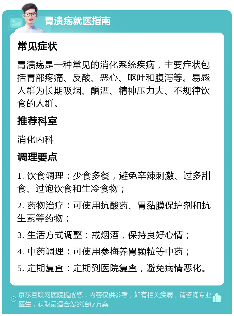 胃溃疡就医指南 常见症状 胃溃疡是一种常见的消化系统疾病，主要症状包括胃部疼痛、反酸、恶心、呕吐和腹泻等。易感人群为长期吸烟、酗酒、精神压力大、不规律饮食的人群。 推荐科室 消化内科 调理要点 1. 饮食调理：少食多餐，避免辛辣刺激、过多甜食、过饱饮食和生冷食物； 2. 药物治疗：可使用抗酸药、胃黏膜保护剂和抗生素等药物； 3. 生活方式调整：戒烟酒，保持良好心情； 4. 中药调理：可使用参梅养胃颗粒等中药； 5. 定期复查：定期到医院复查，避免病情恶化。