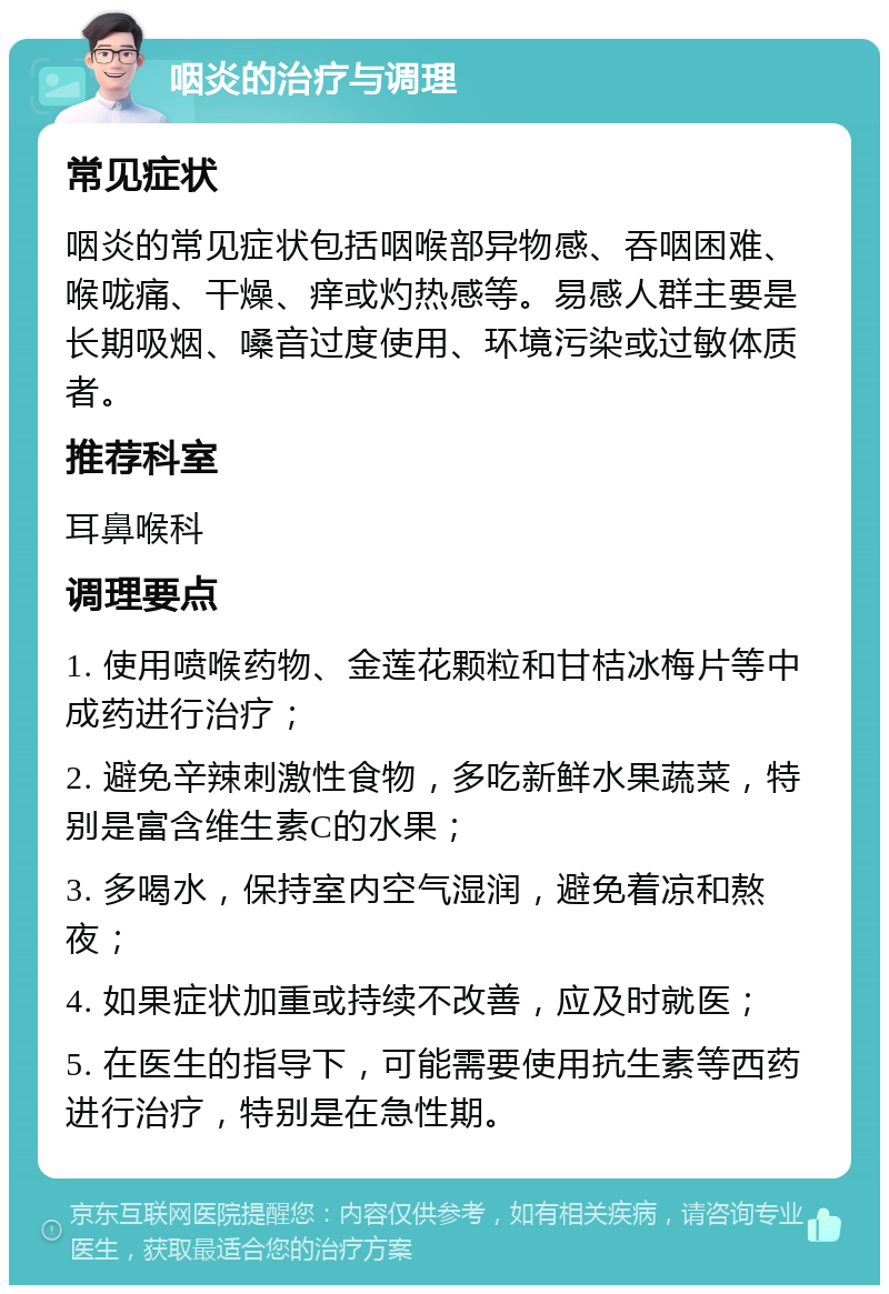 咽炎的治疗与调理 常见症状 咽炎的常见症状包括咽喉部异物感、吞咽困难、喉咙痛、干燥、痒或灼热感等。易感人群主要是长期吸烟、嗓音过度使用、环境污染或过敏体质者。 推荐科室 耳鼻喉科 调理要点 1. 使用喷喉药物、金莲花颗粒和甘桔冰梅片等中成药进行治疗； 2. 避免辛辣刺激性食物，多吃新鲜水果蔬菜，特别是富含维生素C的水果； 3. 多喝水，保持室内空气湿润，避免着凉和熬夜； 4. 如果症状加重或持续不改善，应及时就医； 5. 在医生的指导下，可能需要使用抗生素等西药进行治疗，特别是在急性期。