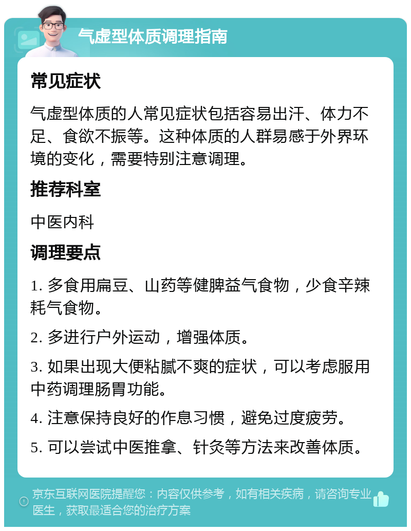 气虚型体质调理指南 常见症状 气虚型体质的人常见症状包括容易出汗、体力不足、食欲不振等。这种体质的人群易感于外界环境的变化，需要特别注意调理。 推荐科室 中医内科 调理要点 1. 多食用扁豆、山药等健脾益气食物，少食辛辣耗气食物。 2. 多进行户外运动，增强体质。 3. 如果出现大便粘腻不爽的症状，可以考虑服用中药调理肠胃功能。 4. 注意保持良好的作息习惯，避免过度疲劳。 5. 可以尝试中医推拿、针灸等方法来改善体质。