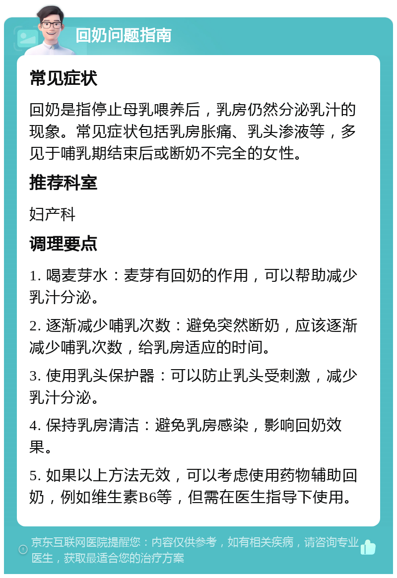 回奶问题指南 常见症状 回奶是指停止母乳喂养后，乳房仍然分泌乳汁的现象。常见症状包括乳房胀痛、乳头渗液等，多见于哺乳期结束后或断奶不完全的女性。 推荐科室 妇产科 调理要点 1. 喝麦芽水：麦芽有回奶的作用，可以帮助减少乳汁分泌。 2. 逐渐减少哺乳次数：避免突然断奶，应该逐渐减少哺乳次数，给乳房适应的时间。 3. 使用乳头保护器：可以防止乳头受刺激，减少乳汁分泌。 4. 保持乳房清洁：避免乳房感染，影响回奶效果。 5. 如果以上方法无效，可以考虑使用药物辅助回奶，例如维生素B6等，但需在医生指导下使用。