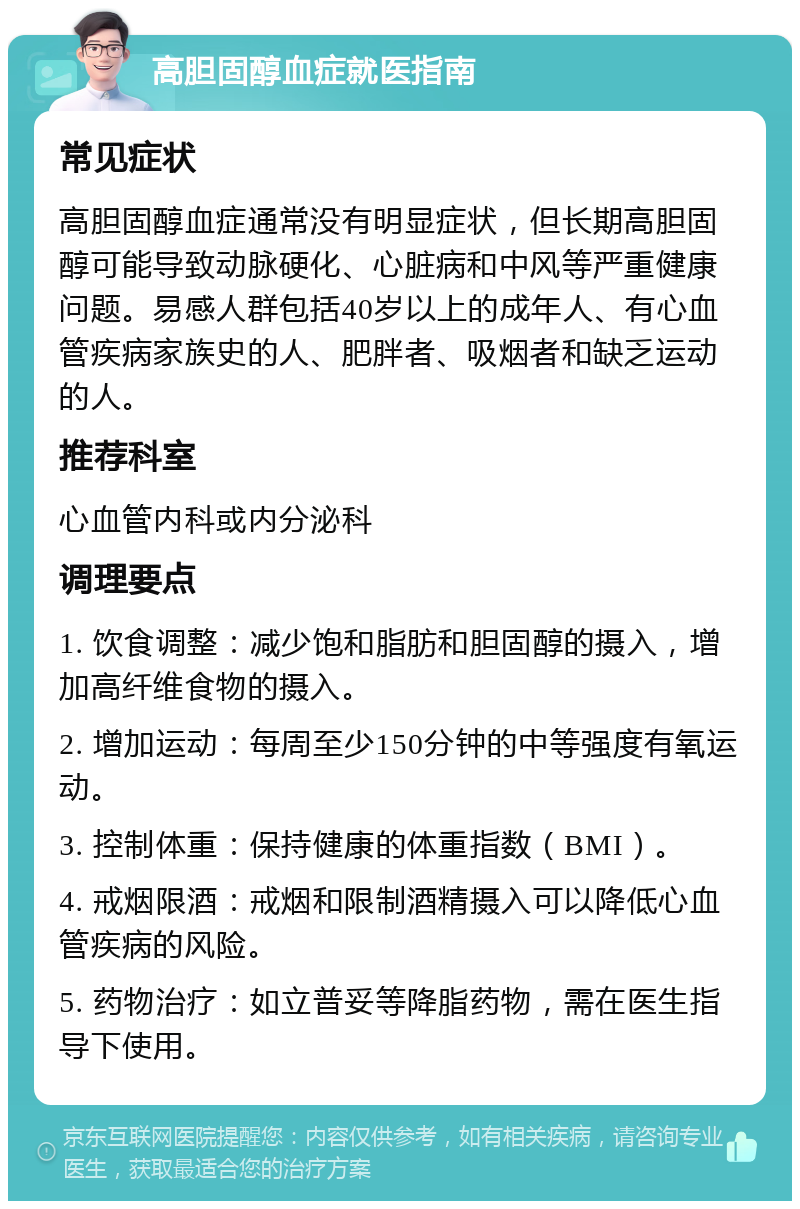 高胆固醇血症就医指南 常见症状 高胆固醇血症通常没有明显症状，但长期高胆固醇可能导致动脉硬化、心脏病和中风等严重健康问题。易感人群包括40岁以上的成年人、有心血管疾病家族史的人、肥胖者、吸烟者和缺乏运动的人。 推荐科室 心血管内科或内分泌科 调理要点 1. 饮食调整：减少饱和脂肪和胆固醇的摄入，增加高纤维食物的摄入。 2. 增加运动：每周至少150分钟的中等强度有氧运动。 3. 控制体重：保持健康的体重指数（BMI）。 4. 戒烟限酒：戒烟和限制酒精摄入可以降低心血管疾病的风险。 5. 药物治疗：如立普妥等降脂药物，需在医生指导下使用。