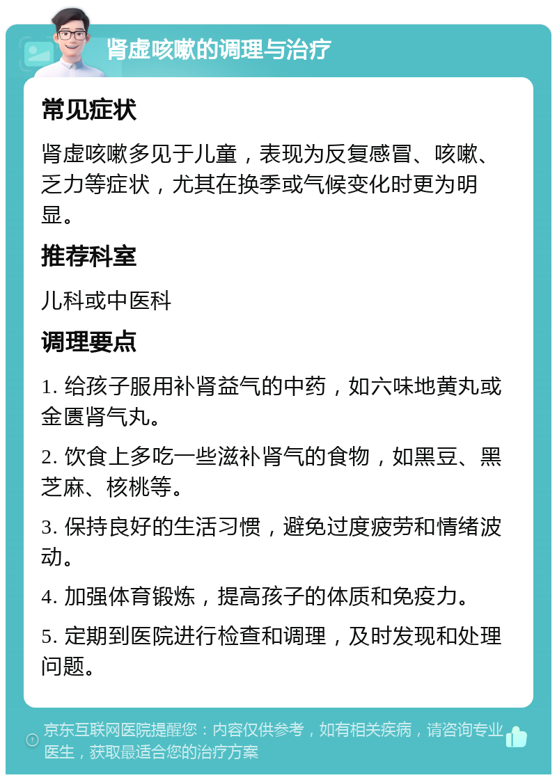 肾虚咳嗽的调理与治疗 常见症状 肾虚咳嗽多见于儿童，表现为反复感冒、咳嗽、乏力等症状，尤其在换季或气候变化时更为明显。 推荐科室 儿科或中医科 调理要点 1. 给孩子服用补肾益气的中药，如六味地黄丸或金匮肾气丸。 2. 饮食上多吃一些滋补肾气的食物，如黑豆、黑芝麻、核桃等。 3. 保持良好的生活习惯，避免过度疲劳和情绪波动。 4. 加强体育锻炼，提高孩子的体质和免疫力。 5. 定期到医院进行检查和调理，及时发现和处理问题。