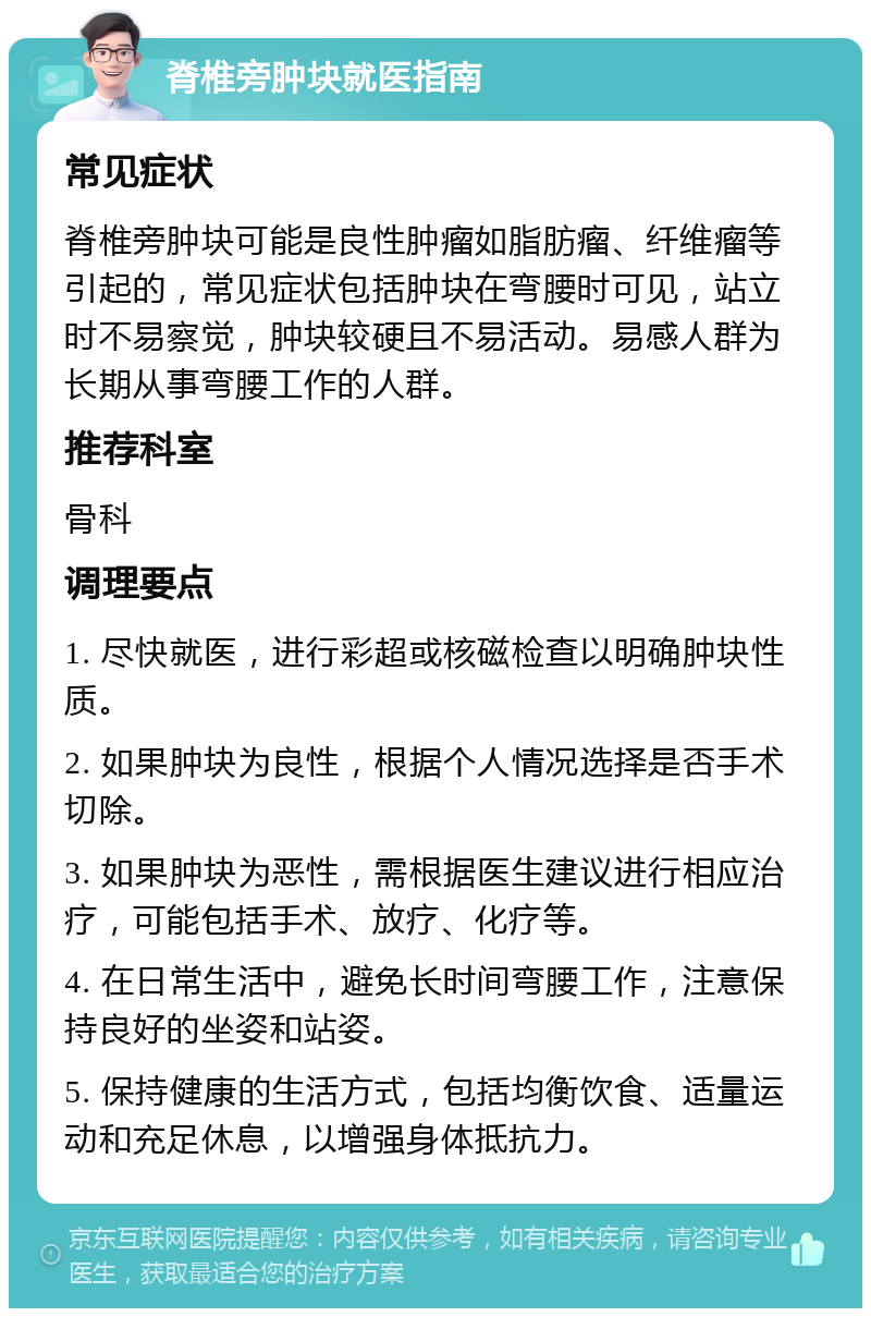 脊椎旁肿块就医指南 常见症状 脊椎旁肿块可能是良性肿瘤如脂肪瘤、纤维瘤等引起的，常见症状包括肿块在弯腰时可见，站立时不易察觉，肿块较硬且不易活动。易感人群为长期从事弯腰工作的人群。 推荐科室 骨科 调理要点 1. 尽快就医，进行彩超或核磁检查以明确肿块性质。 2. 如果肿块为良性，根据个人情况选择是否手术切除。 3. 如果肿块为恶性，需根据医生建议进行相应治疗，可能包括手术、放疗、化疗等。 4. 在日常生活中，避免长时间弯腰工作，注意保持良好的坐姿和站姿。 5. 保持健康的生活方式，包括均衡饮食、适量运动和充足休息，以增强身体抵抗力。