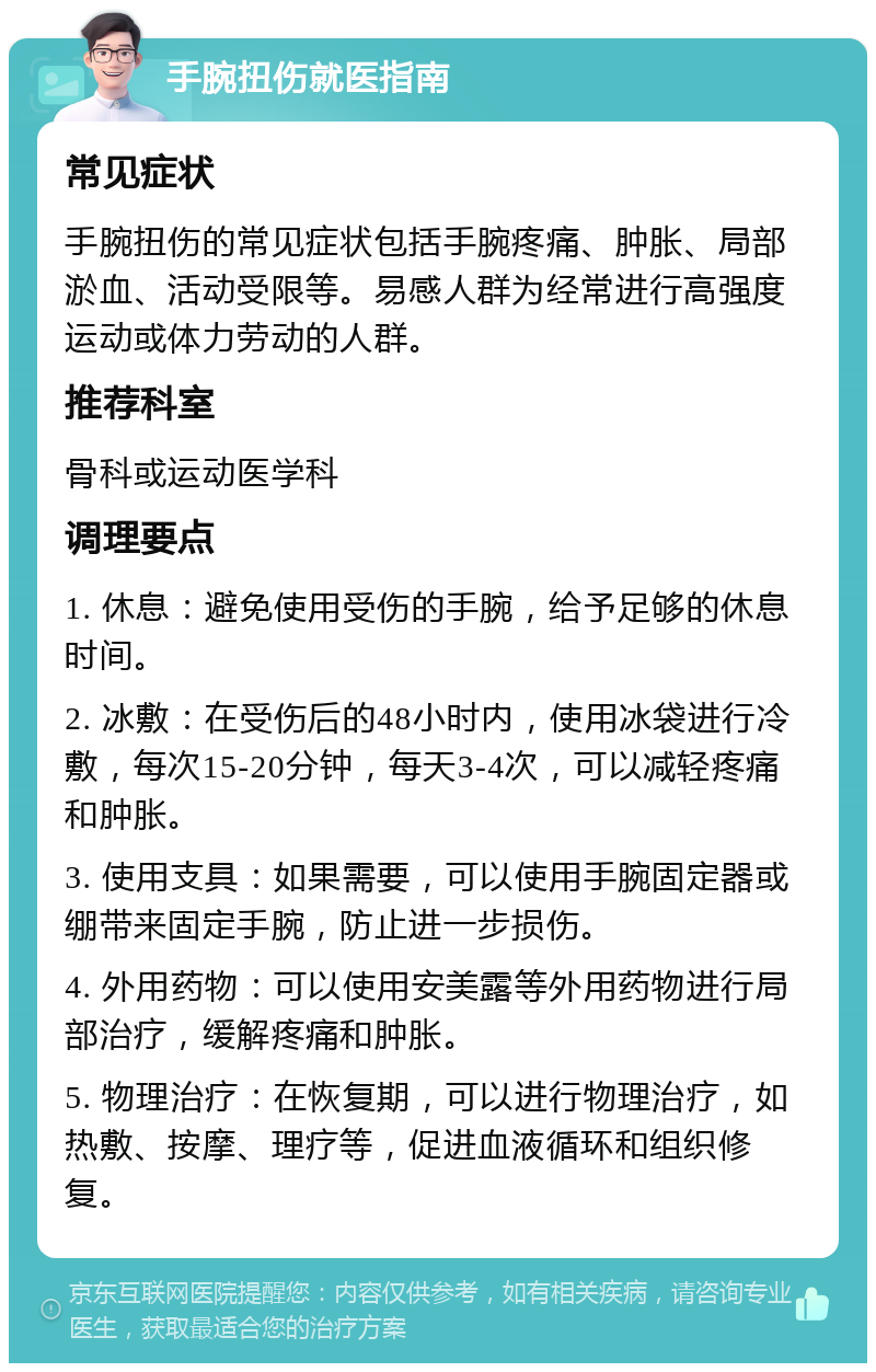 手腕扭伤就医指南 常见症状 手腕扭伤的常见症状包括手腕疼痛、肿胀、局部淤血、活动受限等。易感人群为经常进行高强度运动或体力劳动的人群。 推荐科室 骨科或运动医学科 调理要点 1. 休息：避免使用受伤的手腕，给予足够的休息时间。 2. 冰敷：在受伤后的48小时内，使用冰袋进行冷敷，每次15-20分钟，每天3-4次，可以减轻疼痛和肿胀。 3. 使用支具：如果需要，可以使用手腕固定器或绷带来固定手腕，防止进一步损伤。 4. 外用药物：可以使用安美露等外用药物进行局部治疗，缓解疼痛和肿胀。 5. 物理治疗：在恢复期，可以进行物理治疗，如热敷、按摩、理疗等，促进血液循环和组织修复。