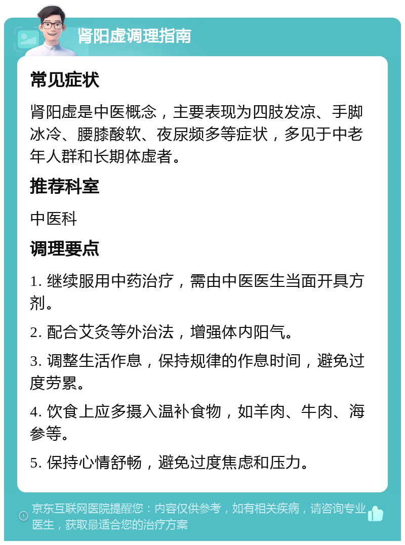 肾阳虚调理指南 常见症状 肾阳虚是中医概念，主要表现为四肢发凉、手脚冰冷、腰膝酸软、夜尿频多等症状，多见于中老年人群和长期体虚者。 推荐科室 中医科 调理要点 1. 继续服用中药治疗，需由中医医生当面开具方剂。 2. 配合艾灸等外治法，增强体内阳气。 3. 调整生活作息，保持规律的作息时间，避免过度劳累。 4. 饮食上应多摄入温补食物，如羊肉、牛肉、海参等。 5. 保持心情舒畅，避免过度焦虑和压力。