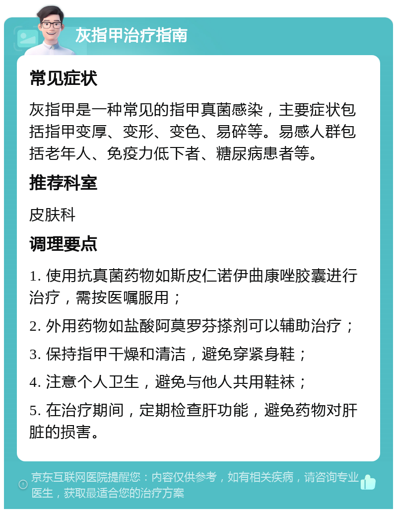 灰指甲治疗指南 常见症状 灰指甲是一种常见的指甲真菌感染，主要症状包括指甲变厚、变形、变色、易碎等。易感人群包括老年人、免疫力低下者、糖尿病患者等。 推荐科室 皮肤科 调理要点 1. 使用抗真菌药物如斯皮仁诺伊曲康唑胶囊进行治疗，需按医嘱服用； 2. 外用药物如盐酸阿莫罗芬搽剂可以辅助治疗； 3. 保持指甲干燥和清洁，避免穿紧身鞋； 4. 注意个人卫生，避免与他人共用鞋袜； 5. 在治疗期间，定期检查肝功能，避免药物对肝脏的损害。