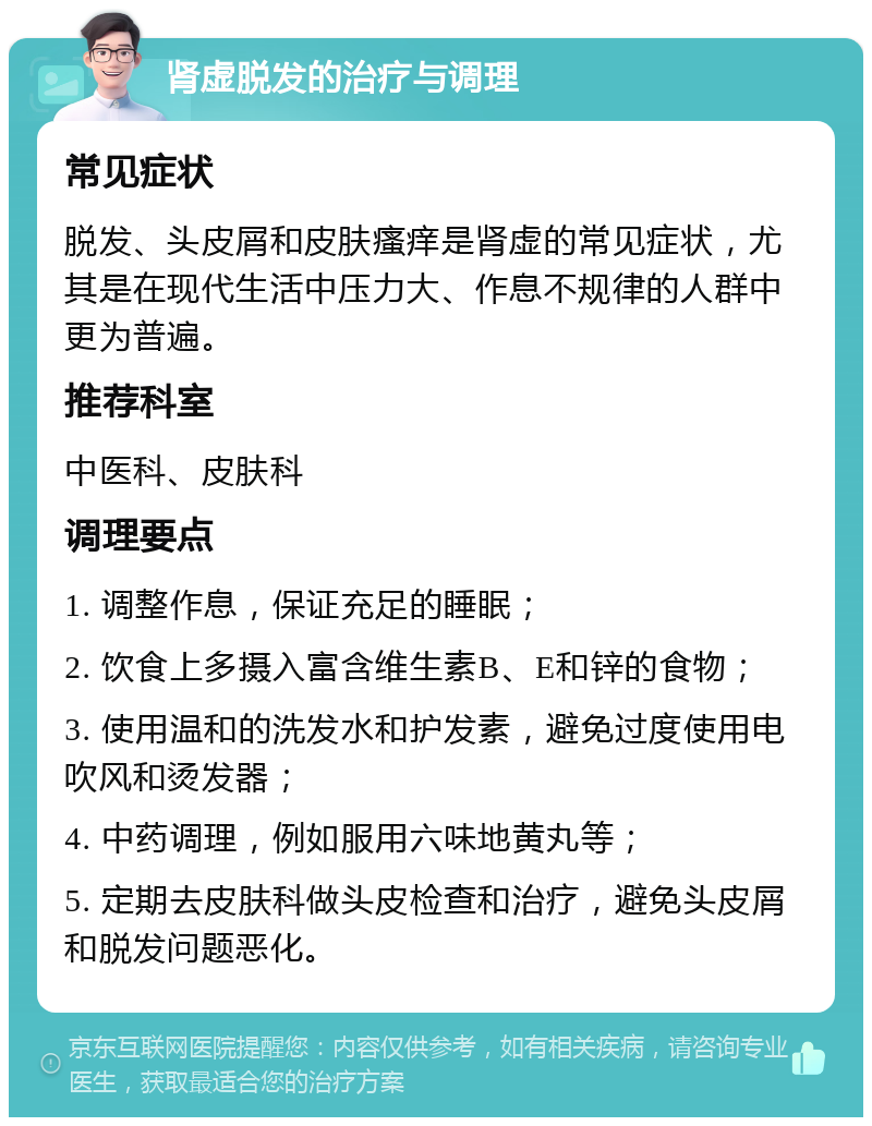 肾虚脱发的治疗与调理 常见症状 脱发、头皮屑和皮肤瘙痒是肾虚的常见症状，尤其是在现代生活中压力大、作息不规律的人群中更为普遍。 推荐科室 中医科、皮肤科 调理要点 1. 调整作息，保证充足的睡眠； 2. 饮食上多摄入富含维生素B、E和锌的食物； 3. 使用温和的洗发水和护发素，避免过度使用电吹风和烫发器； 4. 中药调理，例如服用六味地黄丸等； 5. 定期去皮肤科做头皮检查和治疗，避免头皮屑和脱发问题恶化。