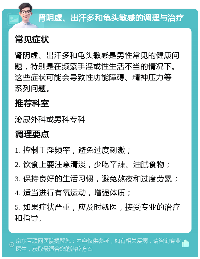 肾阴虚、出汗多和龟头敏感的调理与治疗 常见症状 肾阴虚、出汗多和龟头敏感是男性常见的健康问题，特别是在频繁手淫或性生活不当的情况下。这些症状可能会导致性功能障碍、精神压力等一系列问题。 推荐科室 泌尿外科或男科专科 调理要点 1. 控制手淫频率，避免过度刺激； 2. 饮食上要注意清淡，少吃辛辣、油腻食物； 3. 保持良好的生活习惯，避免熬夜和过度劳累； 4. 适当进行有氧运动，增强体质； 5. 如果症状严重，应及时就医，接受专业的治疗和指导。