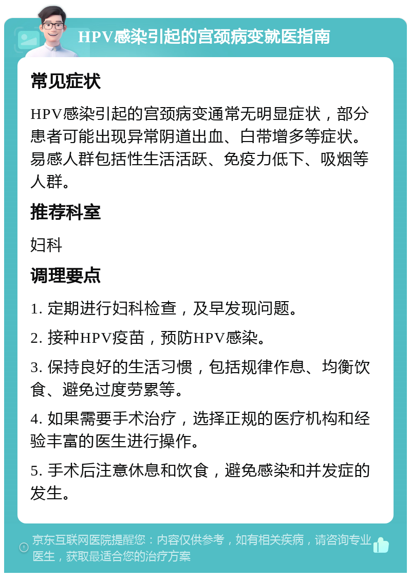 HPV感染引起的宫颈病变就医指南 常见症状 HPV感染引起的宫颈病变通常无明显症状，部分患者可能出现异常阴道出血、白带增多等症状。易感人群包括性生活活跃、免疫力低下、吸烟等人群。 推荐科室 妇科 调理要点 1. 定期进行妇科检查，及早发现问题。 2. 接种HPV疫苗，预防HPV感染。 3. 保持良好的生活习惯，包括规律作息、均衡饮食、避免过度劳累等。 4. 如果需要手术治疗，选择正规的医疗机构和经验丰富的医生进行操作。 5. 手术后注意休息和饮食，避免感染和并发症的发生。