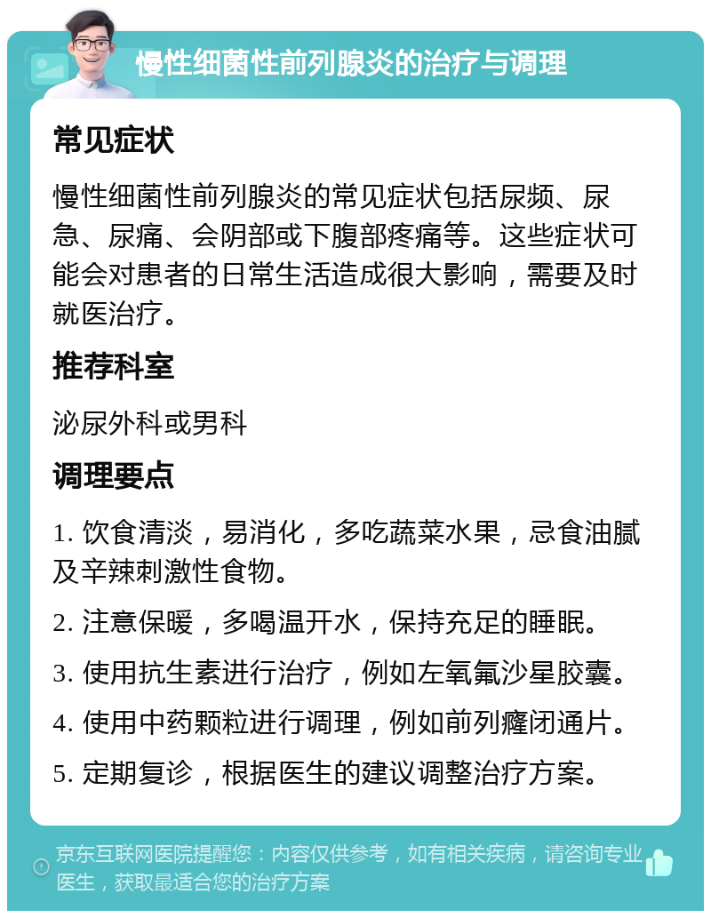 慢性细菌性前列腺炎的治疗与调理 常见症状 慢性细菌性前列腺炎的常见症状包括尿频、尿急、尿痛、会阴部或下腹部疼痛等。这些症状可能会对患者的日常生活造成很大影响，需要及时就医治疗。 推荐科室 泌尿外科或男科 调理要点 1. 饮食清淡，易消化，多吃蔬菜水果，忌食油腻及辛辣刺激性食物。 2. 注意保暖，多喝温开水，保持充足的睡眠。 3. 使用抗生素进行治疗，例如左氧氟沙星胶囊。 4. 使用中药颗粒进行调理，例如前列癃闭通片。 5. 定期复诊，根据医生的建议调整治疗方案。