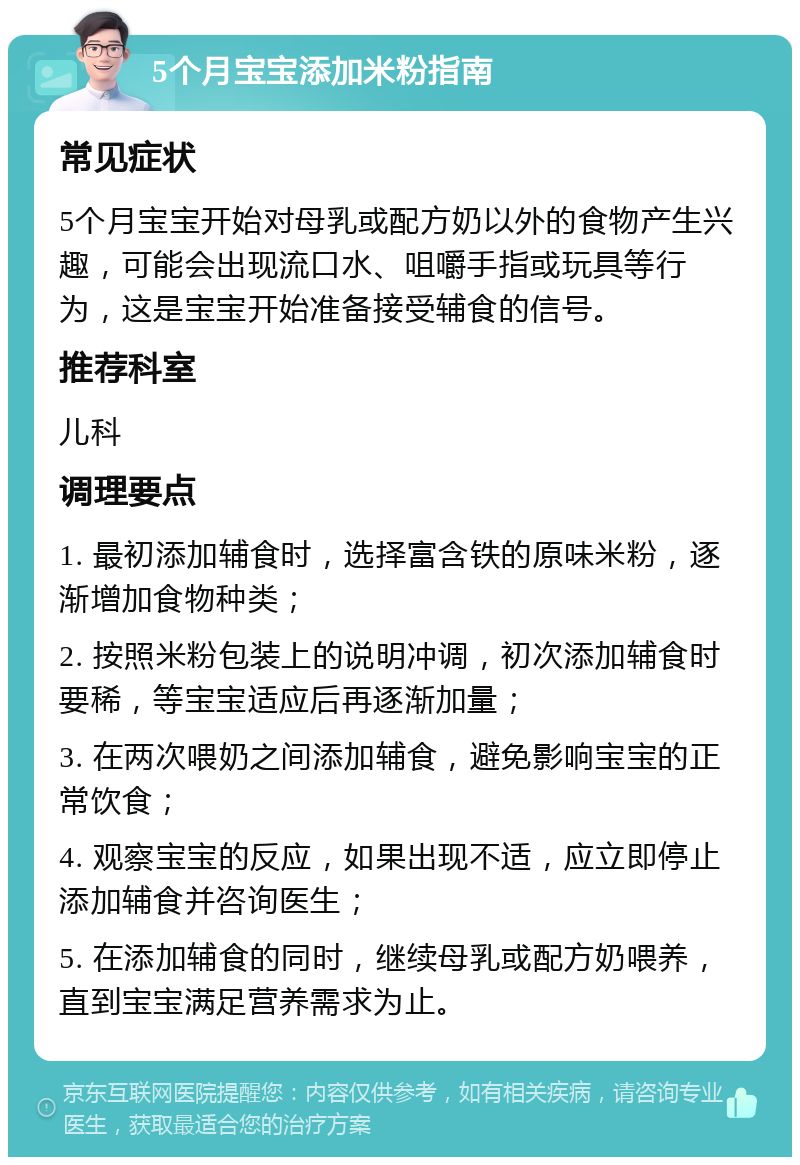 5个月宝宝添加米粉指南 常见症状 5个月宝宝开始对母乳或配方奶以外的食物产生兴趣，可能会出现流口水、咀嚼手指或玩具等行为，这是宝宝开始准备接受辅食的信号。 推荐科室 儿科 调理要点 1. 最初添加辅食时，选择富含铁的原味米粉，逐渐增加食物种类； 2. 按照米粉包装上的说明冲调，初次添加辅食时要稀，等宝宝适应后再逐渐加量； 3. 在两次喂奶之间添加辅食，避免影响宝宝的正常饮食； 4. 观察宝宝的反应，如果出现不适，应立即停止添加辅食并咨询医生； 5. 在添加辅食的同时，继续母乳或配方奶喂养，直到宝宝满足营养需求为止。