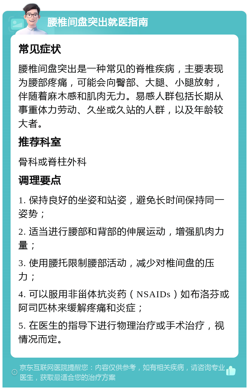 腰椎间盘突出就医指南 常见症状 腰椎间盘突出是一种常见的脊椎疾病，主要表现为腰部疼痛，可能会向臀部、大腿、小腿放射，伴随着麻木感和肌肉无力。易感人群包括长期从事重体力劳动、久坐或久站的人群，以及年龄较大者。 推荐科室 骨科或脊柱外科 调理要点 1. 保持良好的坐姿和站姿，避免长时间保持同一姿势； 2. 适当进行腰部和背部的伸展运动，增强肌肉力量； 3. 使用腰托限制腰部活动，减少对椎间盘的压力； 4. 可以服用非甾体抗炎药（NSAIDs）如布洛芬或阿司匹林来缓解疼痛和炎症； 5. 在医生的指导下进行物理治疗或手术治疗，视情况而定。