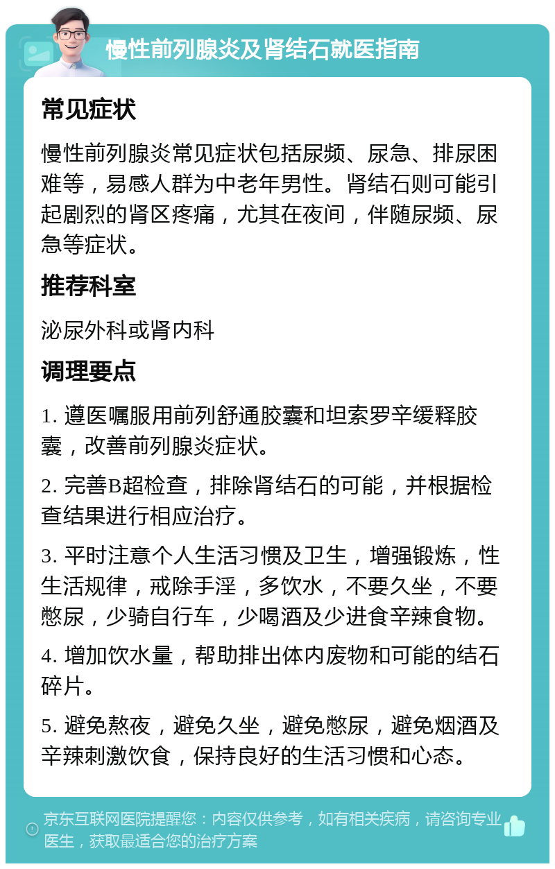 慢性前列腺炎及肾结石就医指南 常见症状 慢性前列腺炎常见症状包括尿频、尿急、排尿困难等，易感人群为中老年男性。肾结石则可能引起剧烈的肾区疼痛，尤其在夜间，伴随尿频、尿急等症状。 推荐科室 泌尿外科或肾内科 调理要点 1. 遵医嘱服用前列舒通胶囊和坦索罗辛缓释胶囊，改善前列腺炎症状。 2. 完善B超检查，排除肾结石的可能，并根据检查结果进行相应治疗。 3. 平时注意个人生活习惯及卫生，增强锻炼，性生活规律，戒除手淫，多饮水，不要久坐，不要憋尿，少骑自行车，少喝酒及少进食辛辣食物。 4. 增加饮水量，帮助排出体内废物和可能的结石碎片。 5. 避免熬夜，避免久坐，避免憋尿，避免烟酒及辛辣刺激饮食，保持良好的生活习惯和心态。