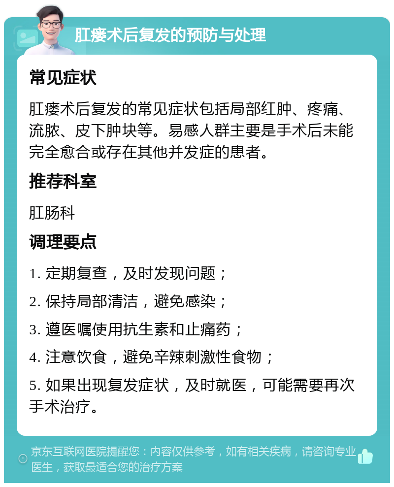 肛瘘术后复发的预防与处理 常见症状 肛瘘术后复发的常见症状包括局部红肿、疼痛、流脓、皮下肿块等。易感人群主要是手术后未能完全愈合或存在其他并发症的患者。 推荐科室 肛肠科 调理要点 1. 定期复查，及时发现问题； 2. 保持局部清洁，避免感染； 3. 遵医嘱使用抗生素和止痛药； 4. 注意饮食，避免辛辣刺激性食物； 5. 如果出现复发症状，及时就医，可能需要再次手术治疗。