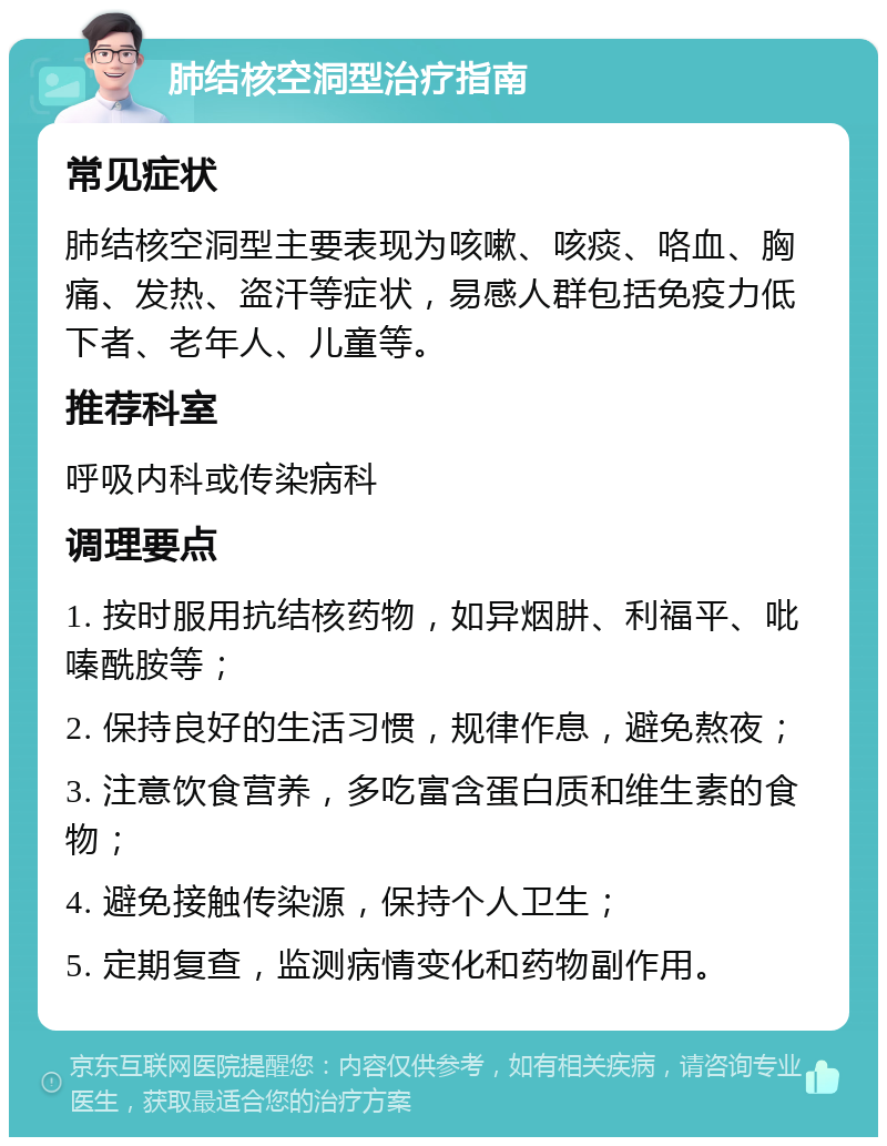 肺结核空洞型治疗指南 常见症状 肺结核空洞型主要表现为咳嗽、咳痰、咯血、胸痛、发热、盗汗等症状，易感人群包括免疫力低下者、老年人、儿童等。 推荐科室 呼吸内科或传染病科 调理要点 1. 按时服用抗结核药物，如异烟肼、利福平、吡嗪酰胺等； 2. 保持良好的生活习惯，规律作息，避免熬夜； 3. 注意饮食营养，多吃富含蛋白质和维生素的食物； 4. 避免接触传染源，保持个人卫生； 5. 定期复查，监测病情变化和药物副作用。