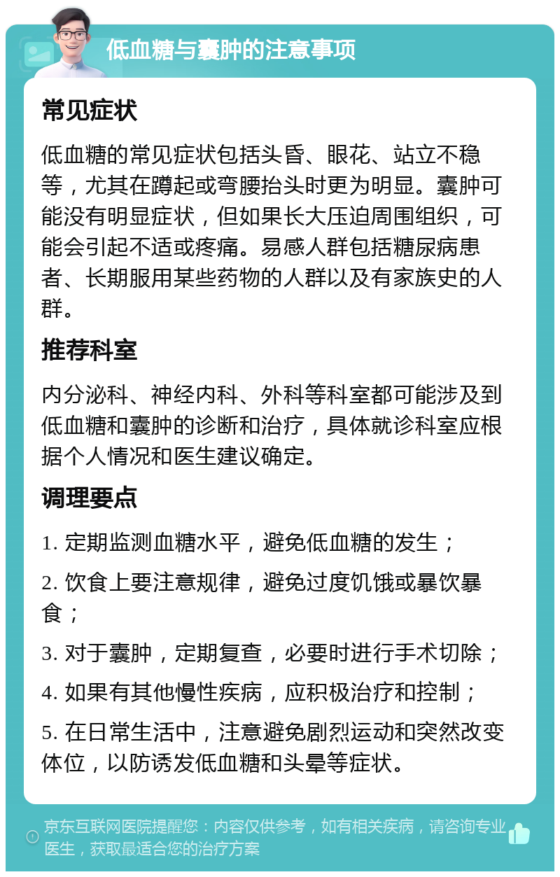 低血糖与囊肿的注意事项 常见症状 低血糖的常见症状包括头昏、眼花、站立不稳等，尤其在蹲起或弯腰抬头时更为明显。囊肿可能没有明显症状，但如果长大压迫周围组织，可能会引起不适或疼痛。易感人群包括糖尿病患者、长期服用某些药物的人群以及有家族史的人群。 推荐科室 内分泌科、神经内科、外科等科室都可能涉及到低血糖和囊肿的诊断和治疗，具体就诊科室应根据个人情况和医生建议确定。 调理要点 1. 定期监测血糖水平，避免低血糖的发生； 2. 饮食上要注意规律，避免过度饥饿或暴饮暴食； 3. 对于囊肿，定期复查，必要时进行手术切除； 4. 如果有其他慢性疾病，应积极治疗和控制； 5. 在日常生活中，注意避免剧烈运动和突然改变体位，以防诱发低血糖和头晕等症状。