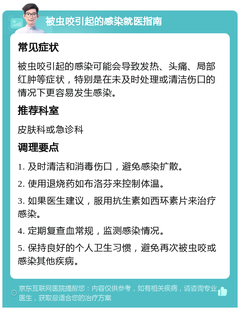 被虫咬引起的感染就医指南 常见症状 被虫咬引起的感染可能会导致发热、头痛、局部红肿等症状，特别是在未及时处理或清洁伤口的情况下更容易发生感染。 推荐科室 皮肤科或急诊科 调理要点 1. 及时清洁和消毒伤口，避免感染扩散。 2. 使用退烧药如布洛芬来控制体温。 3. 如果医生建议，服用抗生素如西环素片来治疗感染。 4. 定期复查血常规，监测感染情况。 5. 保持良好的个人卫生习惯，避免再次被虫咬或感染其他疾病。