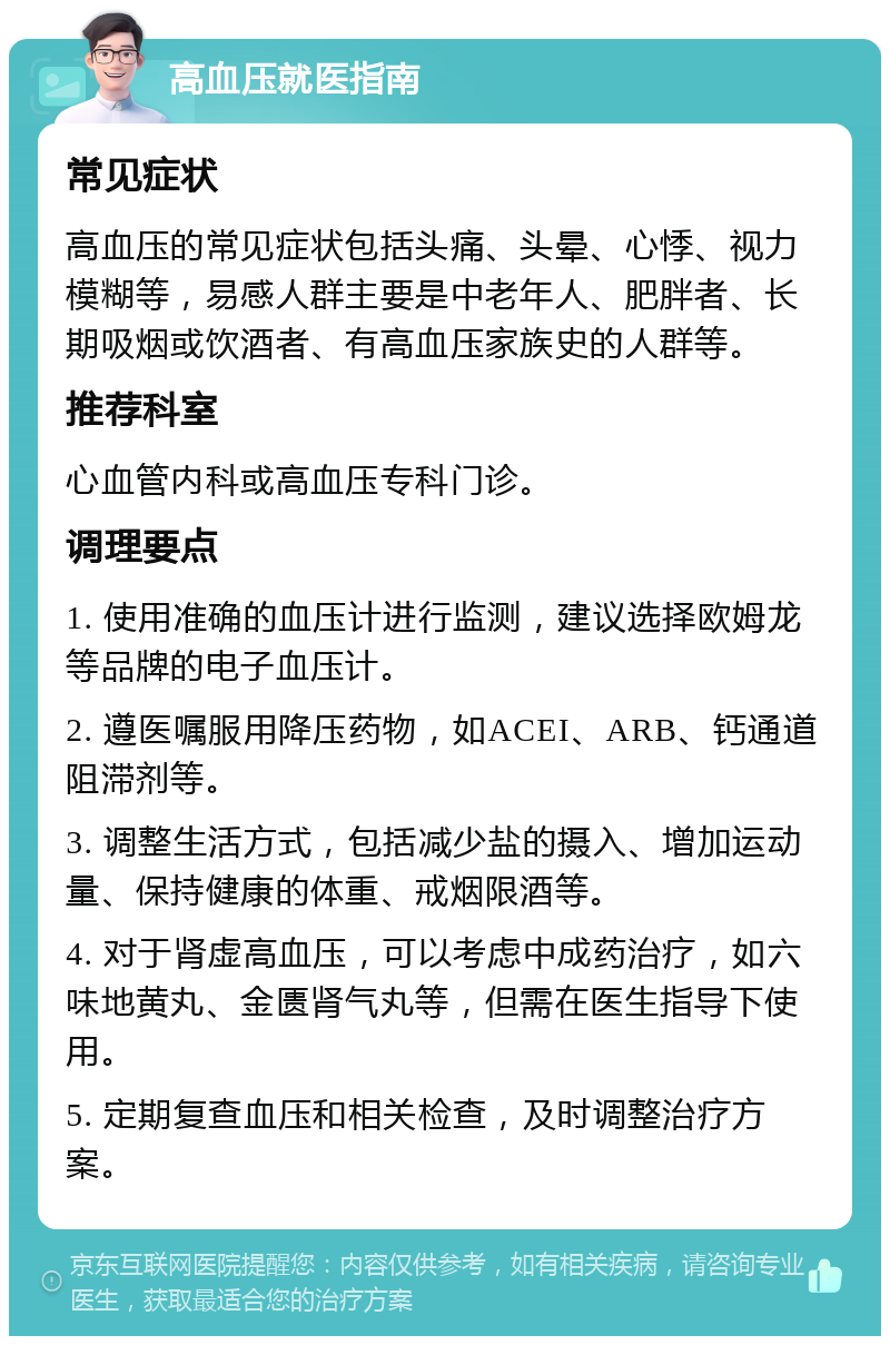 高血压就医指南 常见症状 高血压的常见症状包括头痛、头晕、心悸、视力模糊等，易感人群主要是中老年人、肥胖者、长期吸烟或饮酒者、有高血压家族史的人群等。 推荐科室 心血管内科或高血压专科门诊。 调理要点 1. 使用准确的血压计进行监测，建议选择欧姆龙等品牌的电子血压计。 2. 遵医嘱服用降压药物，如ACEI、ARB、钙通道阻滞剂等。 3. 调整生活方式，包括减少盐的摄入、增加运动量、保持健康的体重、戒烟限酒等。 4. 对于肾虚高血压，可以考虑中成药治疗，如六味地黄丸、金匮肾气丸等，但需在医生指导下使用。 5. 定期复查血压和相关检查，及时调整治疗方案。