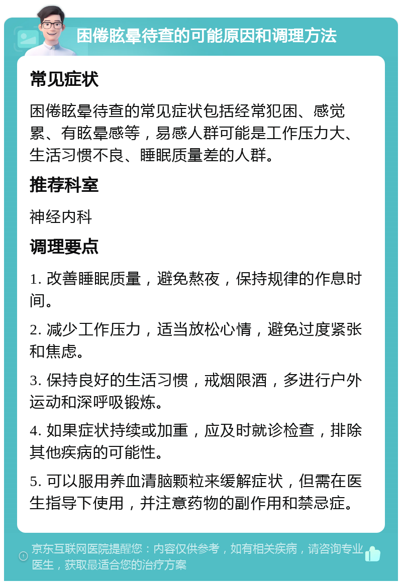 困倦眩晕待查的可能原因和调理方法 常见症状 困倦眩晕待查的常见症状包括经常犯困、感觉累、有眩晕感等，易感人群可能是工作压力大、生活习惯不良、睡眠质量差的人群。 推荐科室 神经内科 调理要点 1. 改善睡眠质量，避免熬夜，保持规律的作息时间。 2. 减少工作压力，适当放松心情，避免过度紧张和焦虑。 3. 保持良好的生活习惯，戒烟限酒，多进行户外运动和深呼吸锻炼。 4. 如果症状持续或加重，应及时就诊检查，排除其他疾病的可能性。 5. 可以服用养血清脑颗粒来缓解症状，但需在医生指导下使用，并注意药物的副作用和禁忌症。