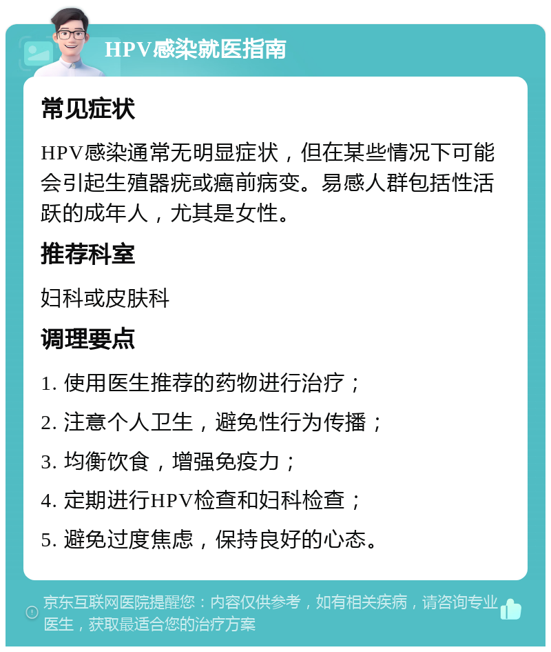 HPV感染就医指南 常见症状 HPV感染通常无明显症状，但在某些情况下可能会引起生殖器疣或癌前病变。易感人群包括性活跃的成年人，尤其是女性。 推荐科室 妇科或皮肤科 调理要点 1. 使用医生推荐的药物进行治疗； 2. 注意个人卫生，避免性行为传播； 3. 均衡饮食，增强免疫力； 4. 定期进行HPV检查和妇科检查； 5. 避免过度焦虑，保持良好的心态。