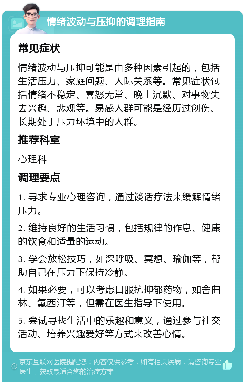 情绪波动与压抑的调理指南 常见症状 情绪波动与压抑可能是由多种因素引起的，包括生活压力、家庭问题、人际关系等。常见症状包括情绪不稳定、喜怒无常、晚上沉默、对事物失去兴趣、悲观等。易感人群可能是经历过创伤、长期处于压力环境中的人群。 推荐科室 心理科 调理要点 1. 寻求专业心理咨询，通过谈话疗法来缓解情绪压力。 2. 维持良好的生活习惯，包括规律的作息、健康的饮食和适量的运动。 3. 学会放松技巧，如深呼吸、冥想、瑜伽等，帮助自己在压力下保持冷静。 4. 如果必要，可以考虑口服抗抑郁药物，如舍曲林、氟西汀等，但需在医生指导下使用。 5. 尝试寻找生活中的乐趣和意义，通过参与社交活动、培养兴趣爱好等方式来改善心情。