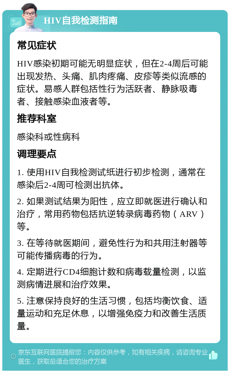 HIV自我检测指南 常见症状 HIV感染初期可能无明显症状，但在2-4周后可能出现发热、头痛、肌肉疼痛、皮疹等类似流感的症状。易感人群包括性行为活跃者、静脉吸毒者、接触感染血液者等。 推荐科室 感染科或性病科 调理要点 1. 使用HIV自我检测试纸进行初步检测，通常在感染后2-4周可检测出抗体。 2. 如果测试结果为阳性，应立即就医进行确认和治疗，常用药物包括抗逆转录病毒药物（ARV）等。 3. 在等待就医期间，避免性行为和共用注射器等可能传播病毒的行为。 4. 定期进行CD4细胞计数和病毒载量检测，以监测病情进展和治疗效果。 5. 注意保持良好的生活习惯，包括均衡饮食、适量运动和充足休息，以增强免疫力和改善生活质量。