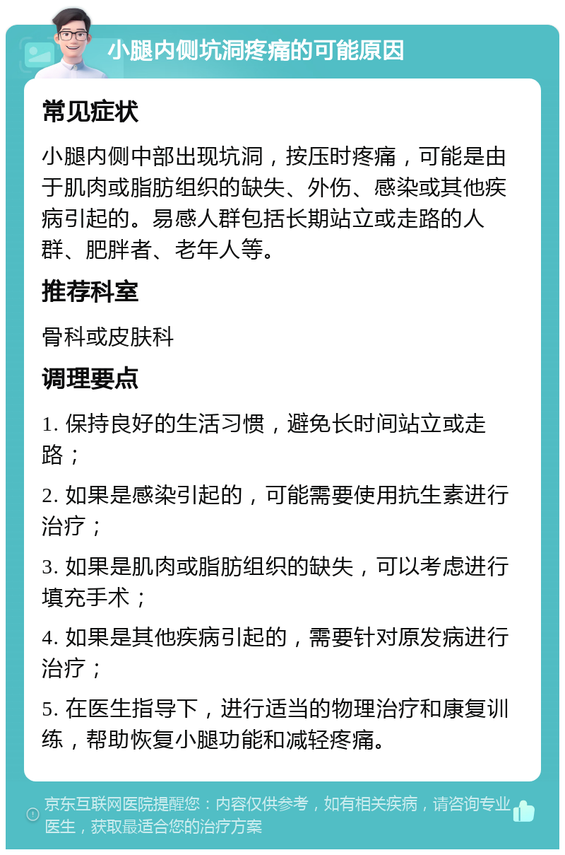 小腿内侧坑洞疼痛的可能原因 常见症状 小腿内侧中部出现坑洞，按压时疼痛，可能是由于肌肉或脂肪组织的缺失、外伤、感染或其他疾病引起的。易感人群包括长期站立或走路的人群、肥胖者、老年人等。 推荐科室 骨科或皮肤科 调理要点 1. 保持良好的生活习惯，避免长时间站立或走路； 2. 如果是感染引起的，可能需要使用抗生素进行治疗； 3. 如果是肌肉或脂肪组织的缺失，可以考虑进行填充手术； 4. 如果是其他疾病引起的，需要针对原发病进行治疗； 5. 在医生指导下，进行适当的物理治疗和康复训练，帮助恢复小腿功能和减轻疼痛。