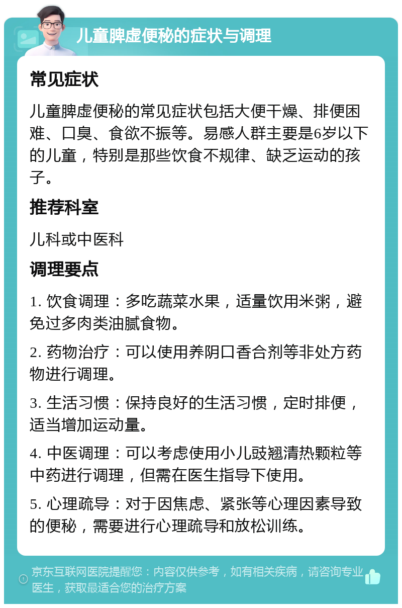 儿童脾虚便秘的症状与调理 常见症状 儿童脾虚便秘的常见症状包括大便干燥、排便困难、口臭、食欲不振等。易感人群主要是6岁以下的儿童，特别是那些饮食不规律、缺乏运动的孩子。 推荐科室 儿科或中医科 调理要点 1. 饮食调理：多吃蔬菜水果，适量饮用米粥，避免过多肉类油腻食物。 2. 药物治疗：可以使用养阴口香合剂等非处方药物进行调理。 3. 生活习惯：保持良好的生活习惯，定时排便，适当增加运动量。 4. 中医调理：可以考虑使用小儿豉翘清热颗粒等中药进行调理，但需在医生指导下使用。 5. 心理疏导：对于因焦虑、紧张等心理因素导致的便秘，需要进行心理疏导和放松训练。