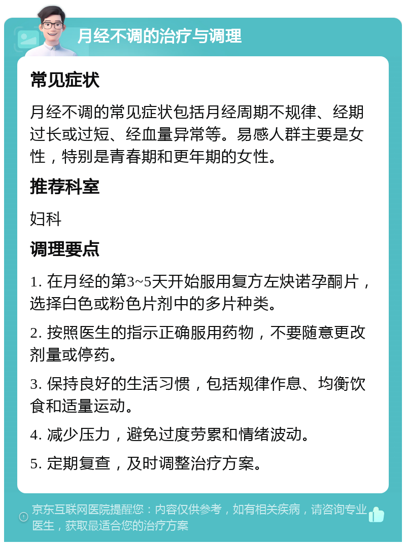 月经不调的治疗与调理 常见症状 月经不调的常见症状包括月经周期不规律、经期过长或过短、经血量异常等。易感人群主要是女性，特别是青春期和更年期的女性。 推荐科室 妇科 调理要点 1. 在月经的第3~5天开始服用复方左炔诺孕酮片，选择白色或粉色片剂中的多片种类。 2. 按照医生的指示正确服用药物，不要随意更改剂量或停药。 3. 保持良好的生活习惯，包括规律作息、均衡饮食和适量运动。 4. 减少压力，避免过度劳累和情绪波动。 5. 定期复查，及时调整治疗方案。