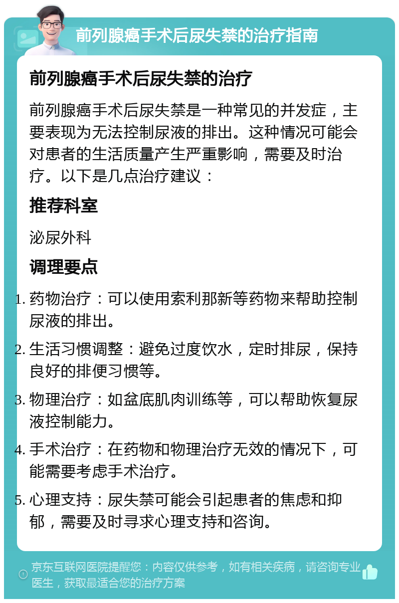 前列腺癌手术后尿失禁的治疗指南 前列腺癌手术后尿失禁的治疗 前列腺癌手术后尿失禁是一种常见的并发症，主要表现为无法控制尿液的排出。这种情况可能会对患者的生活质量产生严重影响，需要及时治疗。以下是几点治疗建议： 推荐科室 泌尿外科 调理要点 药物治疗：可以使用索利那新等药物来帮助控制尿液的排出。 生活习惯调整：避免过度饮水，定时排尿，保持良好的排便习惯等。 物理治疗：如盆底肌肉训练等，可以帮助恢复尿液控制能力。 手术治疗：在药物和物理治疗无效的情况下，可能需要考虑手术治疗。 心理支持：尿失禁可能会引起患者的焦虑和抑郁，需要及时寻求心理支持和咨询。