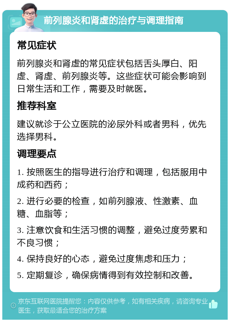 前列腺炎和肾虚的治疗与调理指南 常见症状 前列腺炎和肾虚的常见症状包括舌头厚白、阳虚、肾虚、前列腺炎等。这些症状可能会影响到日常生活和工作，需要及时就医。 推荐科室 建议就诊于公立医院的泌尿外科或者男科，优先选择男科。 调理要点 1. 按照医生的指导进行治疗和调理，包括服用中成药和西药； 2. 进行必要的检查，如前列腺液、性激素、血糖、血脂等； 3. 注意饮食和生活习惯的调整，避免过度劳累和不良习惯； 4. 保持良好的心态，避免过度焦虑和压力； 5. 定期复诊，确保病情得到有效控制和改善。