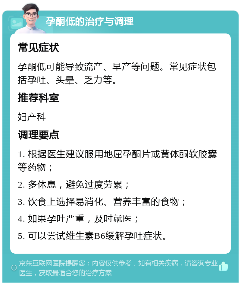 孕酮低的治疗与调理 常见症状 孕酮低可能导致流产、早产等问题。常见症状包括孕吐、头晕、乏力等。 推荐科室 妇产科 调理要点 1. 根据医生建议服用地屈孕酮片或黄体酮软胶囊等药物； 2. 多休息，避免过度劳累； 3. 饮食上选择易消化、营养丰富的食物； 4. 如果孕吐严重，及时就医； 5. 可以尝试维生素B6缓解孕吐症状。