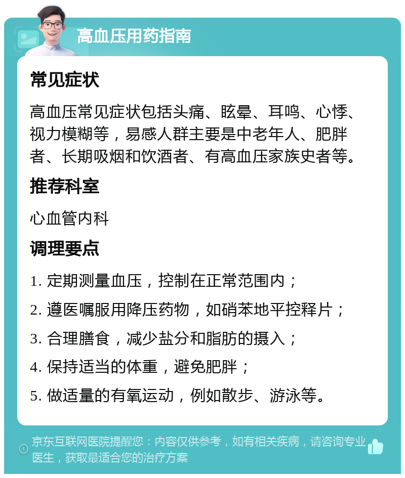 高血压用药指南 常见症状 高血压常见症状包括头痛、眩晕、耳鸣、心悸、视力模糊等，易感人群主要是中老年人、肥胖者、长期吸烟和饮酒者、有高血压家族史者等。 推荐科室 心血管内科 调理要点 1. 定期测量血压，控制在正常范围内； 2. 遵医嘱服用降压药物，如硝苯地平控释片； 3. 合理膳食，减少盐分和脂肪的摄入； 4. 保持适当的体重，避免肥胖； 5. 做适量的有氧运动，例如散步、游泳等。