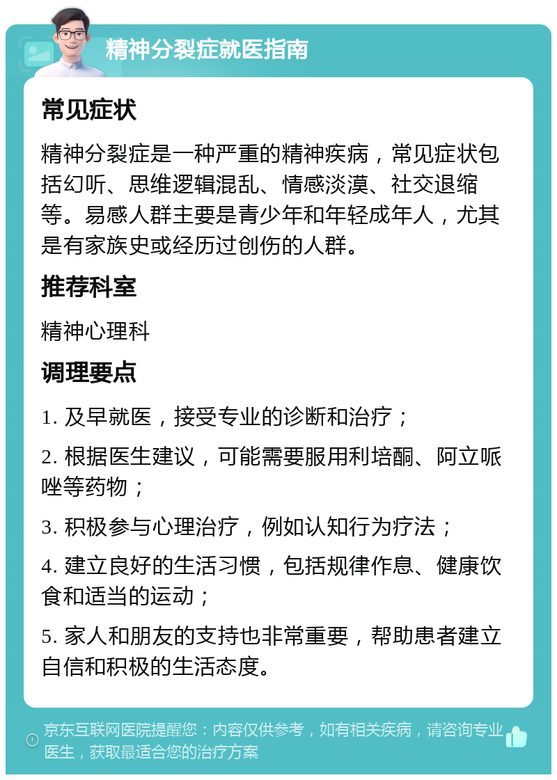 精神分裂症就医指南 常见症状 精神分裂症是一种严重的精神疾病，常见症状包括幻听、思维逻辑混乱、情感淡漠、社交退缩等。易感人群主要是青少年和年轻成年人，尤其是有家族史或经历过创伤的人群。 推荐科室 精神心理科 调理要点 1. 及早就医，接受专业的诊断和治疗； 2. 根据医生建议，可能需要服用利培酮、阿立哌唑等药物； 3. 积极参与心理治疗，例如认知行为疗法； 4. 建立良好的生活习惯，包括规律作息、健康饮食和适当的运动； 5. 家人和朋友的支持也非常重要，帮助患者建立自信和积极的生活态度。