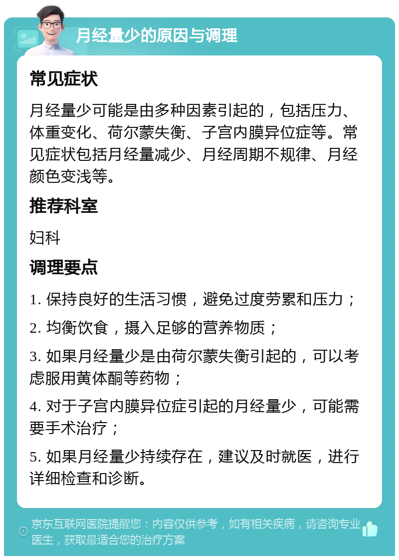 月经量少的原因与调理 常见症状 月经量少可能是由多种因素引起的，包括压力、体重变化、荷尔蒙失衡、子宫内膜异位症等。常见症状包括月经量减少、月经周期不规律、月经颜色变浅等。 推荐科室 妇科 调理要点 1. 保持良好的生活习惯，避免过度劳累和压力； 2. 均衡饮食，摄入足够的营养物质； 3. 如果月经量少是由荷尔蒙失衡引起的，可以考虑服用黄体酮等药物； 4. 对于子宫内膜异位症引起的月经量少，可能需要手术治疗； 5. 如果月经量少持续存在，建议及时就医，进行详细检查和诊断。