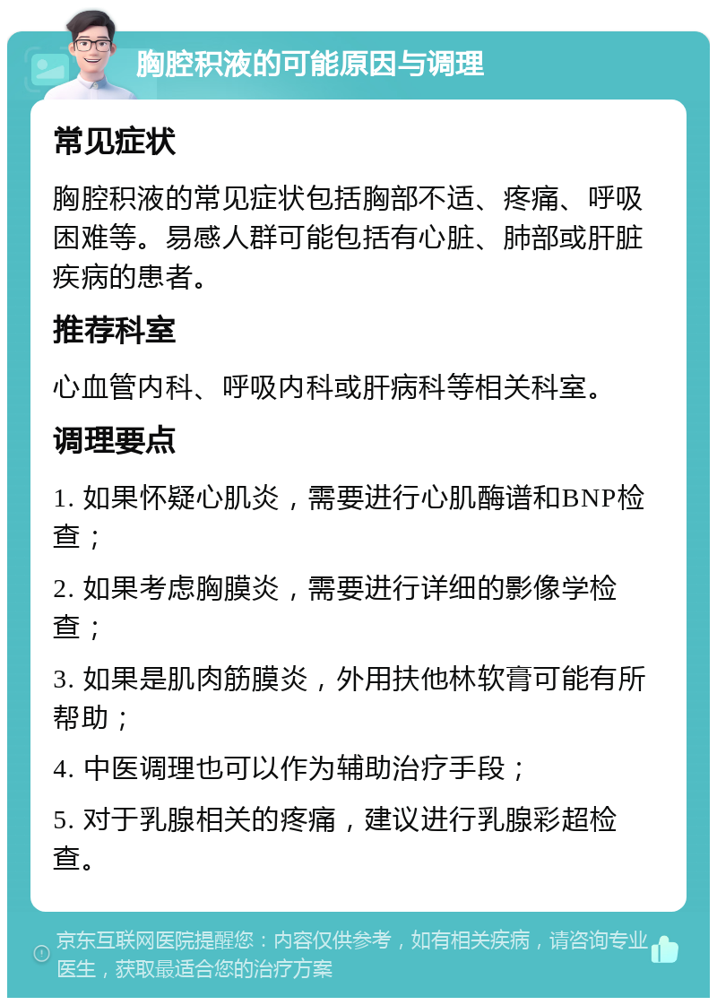 胸腔积液的可能原因与调理 常见症状 胸腔积液的常见症状包括胸部不适、疼痛、呼吸困难等。易感人群可能包括有心脏、肺部或肝脏疾病的患者。 推荐科室 心血管内科、呼吸内科或肝病科等相关科室。 调理要点 1. 如果怀疑心肌炎，需要进行心肌酶谱和BNP检查； 2. 如果考虑胸膜炎，需要进行详细的影像学检查； 3. 如果是肌肉筋膜炎，外用扶他林软膏可能有所帮助； 4. 中医调理也可以作为辅助治疗手段； 5. 对于乳腺相关的疼痛，建议进行乳腺彩超检查。